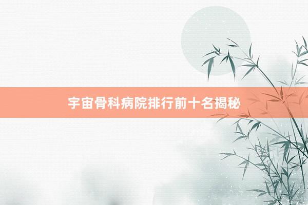 宇宙骨科病院排行前十名揭秘